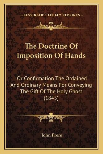 The Doctrine of Imposition of Hands: Or Confirmation the Ordained and Ordinary Means for Conveying the Gift of the Holy Ghost (1845)