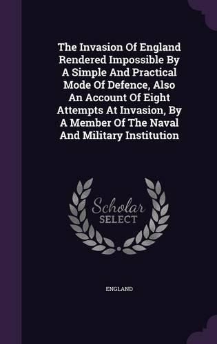 The Invasion of England Rendered Impossible by a Simple and Practical Mode of Defence, Also an Account of Eight Attempts at Invasion, by a Member of the Naval and Military Institution