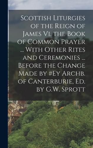 Cover image for Scottish Liturgies of the Reign of James Vi. the Book of Common Prayer ... With Other Rites and Ceremonies ... Before the Change Made by #ey Archb. of Canterburie, Ed. by G.W. Sprott