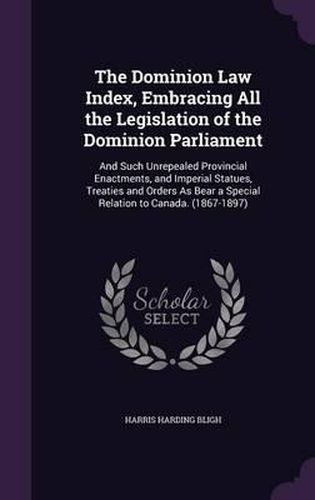 Cover image for The Dominion Law Index, Embracing All the Legislation of the Dominion Parliament: And Such Unrepealed Provincial Enactments, and Imperial Statues, Treaties and Orders as Bear a Special Relation to Canada. (1867-1897)