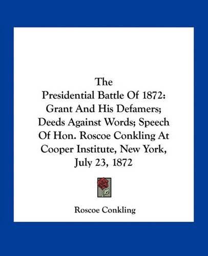 The Presidential Battle of 1872: Grant and His Defamers; Deeds Against Words; Speech of Hon. Roscoe Conkling at Cooper Institute, New York, July 23, 1872