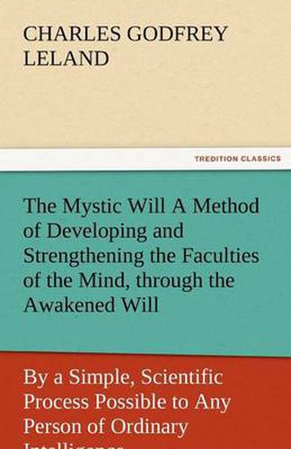 Cover image for The Mystic Will a Method of Developing and Strengthening the Faculties of the Mind, Through the Awakened Will, by a Simple, Scientific Process Possibl