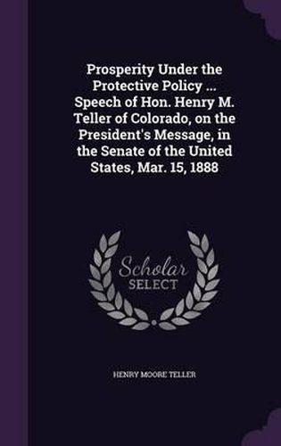 Cover image for Prosperity Under the Protective Policy ... Speech of Hon. Henry M. Teller of Colorado, on the President's Message, in the Senate of the United States, Mar. 15, 1888