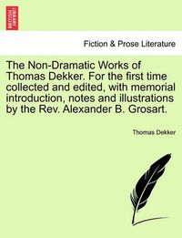 Cover image for The Non-Dramatic Works of Thomas Dekker. for the First Time Collected and Edited, with Memorial Introduction, Notes and Illustrations by the REV. Alexander B. Grosart.