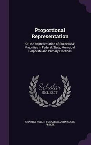 Cover image for Proportional Representation: Or, the Representation of Successive Majorities in Federal, State, Municipal, Corporate and Primary Elections