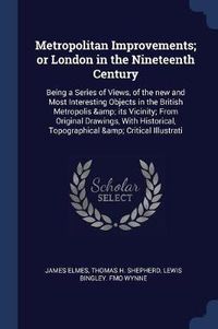 Cover image for Metropolitan Improvements; Or London in the Nineteenth Century: Being a Series of Views, of the New and Most Interesting Objects in the British Metropolis & Its Vicinity; From Original Drawings, with Historical, Topographical & Critical Illustrati