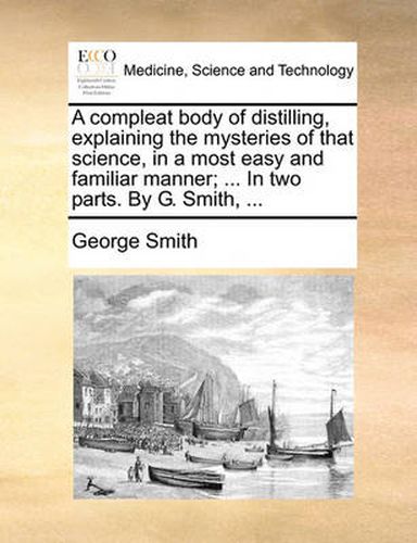 Cover image for A Compleat Body of Distilling, Explaining the Mysteries of That Science, in a Most Easy and Familiar Manner; ... in Two Parts. by G. Smith, ...