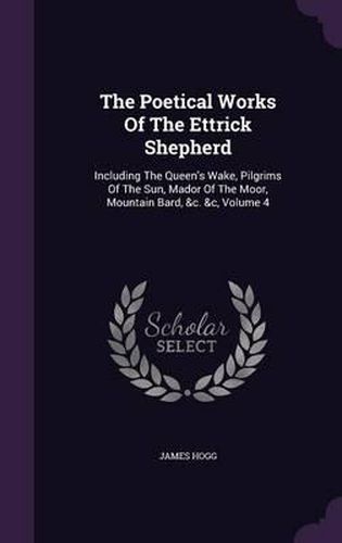 Cover image for The Poetical Works of the Ettrick Shepherd: Including the Queen's Wake, Pilgrims of the Sun, Mador of the Moor, Mountain Bard, &C. &C, Volume 4