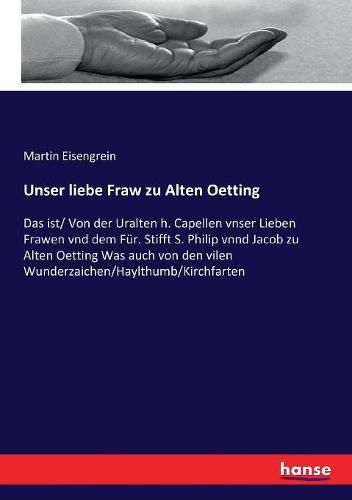 Unser liebe Fraw zu Alten Oetting: Das ist/ Von der Uralten h. Capellen vnser Lieben Frawen vnd dem Fur. Stifft S. Philip vnnd Jacob zu Alten Oetting Was auch von den vilen Wunderzaichen/Haylthumb/Kirchfarten