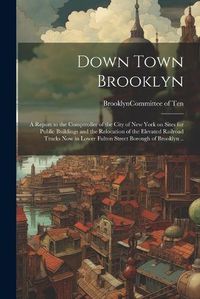 Cover image for Down Town Brooklyn; a Report to the Comptroller of the City of New York on Sites for Public Buildings and the Relocation of the Elevated Railroad Tracks Now in Lower Fulton Street Borough of Brooklyn ..