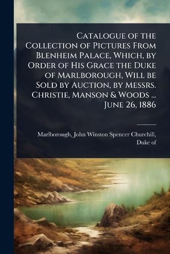Cover image for Catalogue of the Collection of Pictures From Blenheim Palace, Which, by Order of His Grace the Duke of Marlborough, Will be Sold by Auction, by Messrs. Christie, Manson & Woods ... June 26, 1886