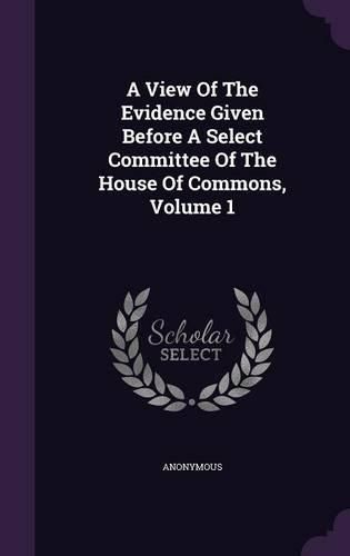 Cover image for A View of the Evidence Given Before a Select Committee of the House of Commons, Volume 1