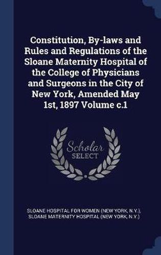 Cover image for Constitution, By-Laws and Rules and Regulations of the Sloane Maternity Hospital of the College of Physicians and Surgeons in the City of New York, Amended May 1st, 1897 Volume C.1