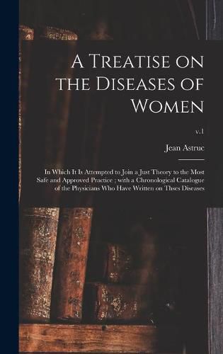 Cover image for A Treatise on the Diseases of Women: in Which It is Attempted to Join a Just Theory to the Most Safe and Approved Practice; With a Chronological Catalogue of the Physicians Who Have Written on Thses Diseases; v.1