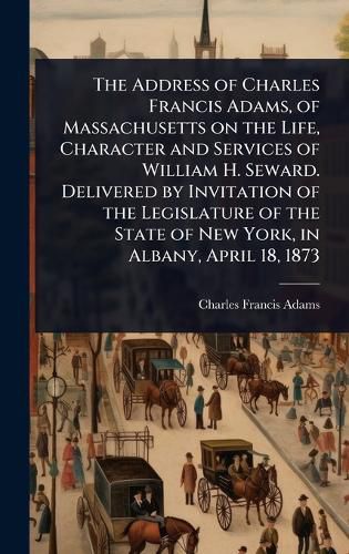 Cover image for The Address of Charles Francis Adams, of Massachusetts on the Life, Character and Services of William H. Seward. Delivered by Invitation of the Legislature of the State of New York, in Albany, April 18, 1873
