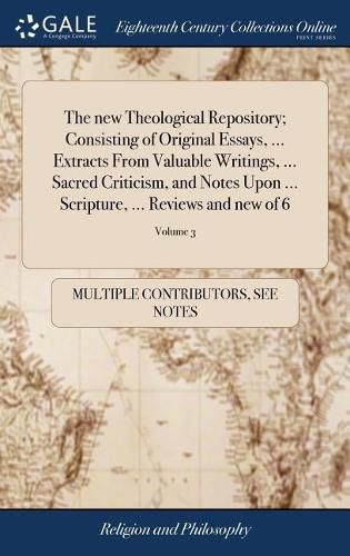 Cover image for The new Theological Repository; Consisting of Original Essays, ... Extracts From Valuable Writings, ... Sacred Criticism, and Notes Upon ... Scripture, ... Reviews and new of 6; Volume 3
