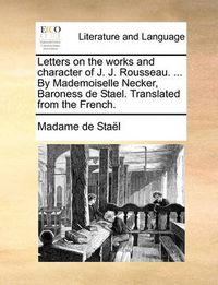 Cover image for Letters on the Works and Character of J. J. Rousseau. ... by Mademoiselle Necker, Baroness de Stael. Translated from the French.