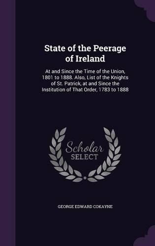 Cover image for State of the Peerage of Ireland: At and Since the Time of the Union, 1801 to 1888. Also, List of the Knights of St. Patrick, at and Since the Institution of That Order, 1783 to 1888