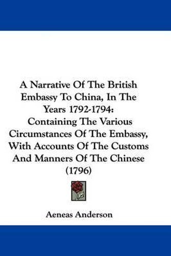 Cover image for A Narrative Of The British Embassy To China, In The Years 1792-1794: Containing The Various Circumstances Of The Embassy, With Accounts Of The Customs And Manners Of The Chinese (1796)