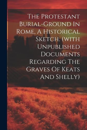 Cover image for The Protestant Burial-ground In Rome, A Historical Sketch. (with Unpublished Documents Regarding The Graves Of Keats And Shelly)