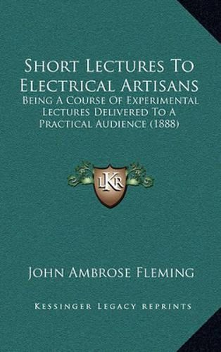 Cover image for Short Lectures to Electrical Artisans: Being a Course of Experimental Lectures Delivered to a Practical Audience (1888)