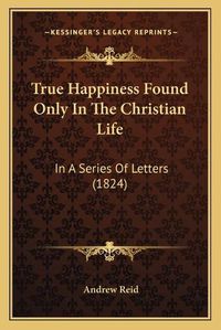 Cover image for True Happiness Found Only in the Christian Life: In a Series of Letters (1824)