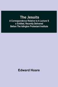 Cover image for The Jesuits; A correspondence relative to a lecture so entitled, recently delivered before the Islington Protestant Institute