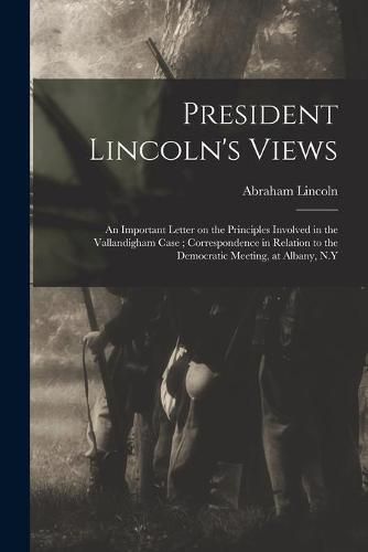 President Lincoln's Views: an Important Letter on the Principles Involved in the Vallandigham Case; Correspondence in Relation to the Democratic Meeting, at Albany, N.Y