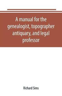 Cover image for A manual for the genealogist, topographer, antiquary, and legal professor, consising of descriptions of public records; parochial and other registers; wills; county and family histories; heraldic collections in public libraries, etc.