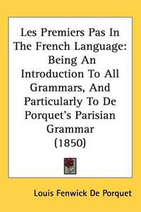 Cover image for Les Premiers Pas In The French Language: Being An Introduction To All Grammars, And Particularly To De Porquet's Parisian Grammar (1850)