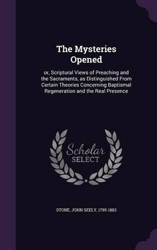 Cover image for The Mysteries Opened: Or, Scriptural Views of Preaching and the Sacraments, as Distinguished from Certain Theories Concerning Baptismal Regeneration and the Real Presence