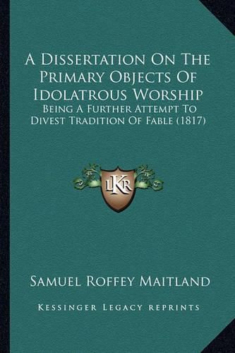 A Dissertation on the Primary Objects of Idolatrous Worship: Being a Further Attempt to Divest Tradition of Fable (1817)