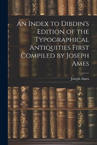 An Index to Dibdin's Edition of the Typographical Antiquities First Compiled by Joseph Ames