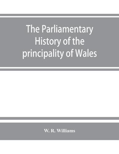 Cover image for The parliamentary history of the principality of Wales, from the earliest times to the present day, 1541-1895, comprising lists of the representatives, chronologically arranged under counties, with biographical and genealogical notices of the members, together