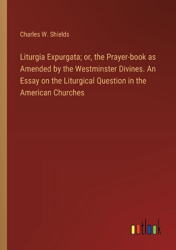 Liturgia Expurgata; or, the Prayer-book as Amended by the Westminster Divines. An Essay on the Liturgical Question in the American Churches