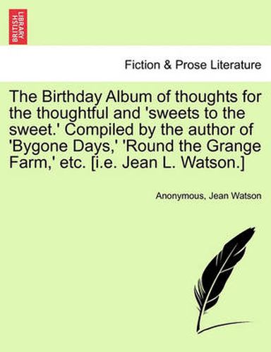 Cover image for The Birthday Album of Thoughts for the Thoughtful and 'Sweets to the Sweet.' Compiled by the Author of 'Bygone Days, ' 'Round the Grange Farm, ' Etc. [I.E. Jean L. Watson.]