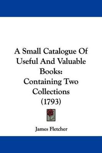 Cover image for A Small Catalogue of Useful and Valuable Books: Containing Two Collections (1793)