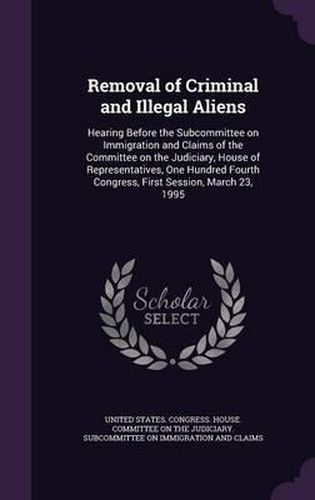 Cover image for Removal of Criminal and Illegal Aliens: Hearing Before the Subcommittee on Immigration and Claims of the Committee on the Judiciary, House of Representatives, One Hundred Fourth Congress, First Session, March 23, 1995