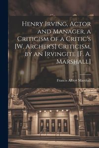 Cover image for Henry Irving, Actor and Manager, a Criticism of a Critic's [W. Archer's] Criticism, by an Irvingite [F. A. Marshall]