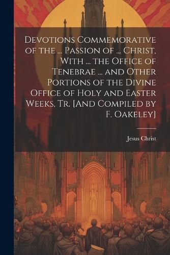 Cover image for Devotions Commemorative of the ... Passion of ... Christ, With ... the Office of Tenebrae ... and Other Portions of the Divine Office of Holy and Easter Weeks, Tr. [And Compiled by F. Oakeley]