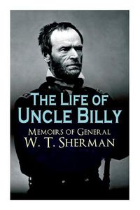 Cover image for The Life of Uncle Billy - Memoirs of General W. T. Sherman: Early Life, Memories of Mexican & Civil War, Post-war Period; Including Official Army Documents and Military Maps