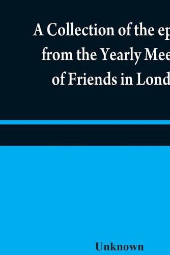 A collection of the epistles from the Yearly Meeting of Friends in London: to the Quarterly and Monthly meetings in Great-Britain, Ireland and elsewhere, from 1675 to 1805: being from the first establishment of that meeting to the present time