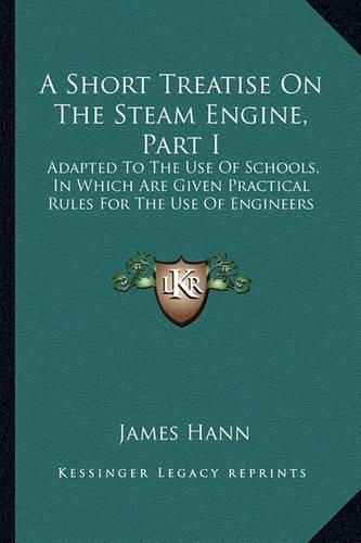 A Short Treatise on the Steam Engine, Part I: Adapted to the Use of Schools, in Which Are Given Practical Rules for the Use of Engineers