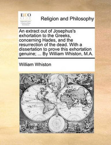 Cover image for An Extract Out of Josephus's Exhortation to the Greeks, Concerning Hades, and the Resurrection of the Dead. with a Dissertation to Prove This Exhortation Genuine; ... by William Whiston, M.A.