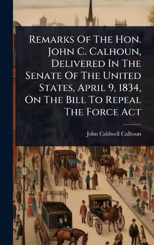 Cover image for Remarks Of The Hon. John C. Calhoun, Delivered In The Senate Of The United States, April 9, 1834, On The Bill To Repeal The Force Act