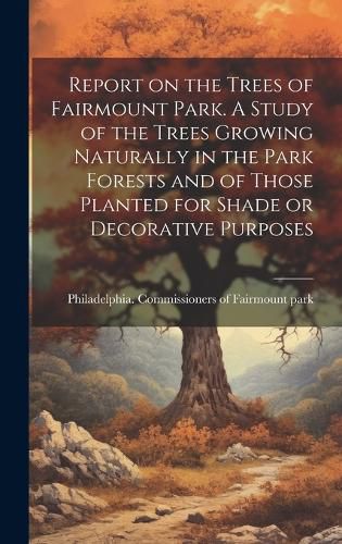 Cover image for Report on the Trees of Fairmount Park. A Study of the Trees Growing Naturally in the Park Forests and of Those Planted for Shade or Decorative Purposes