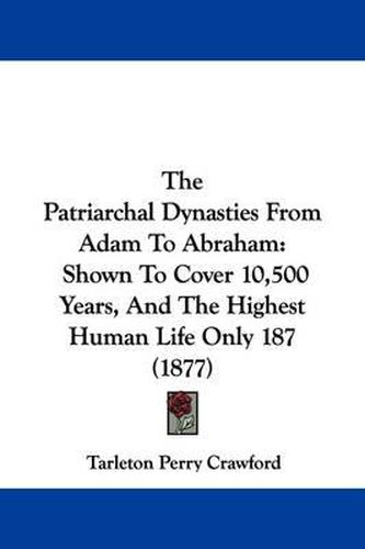 Cover image for The Patriarchal Dynasties from Adam to Abraham: Shown to Cover 10,500 Years, and the Highest Human Life Only 187 (1877)