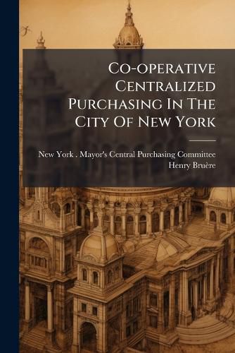 Cover image for Co-Operative Centralized Purchasing in the City of New York: Results of a Year's Practical Test of Central Purchasing in the Mayor's Departments