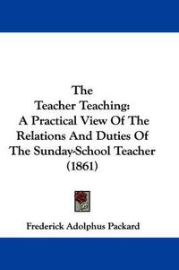 Cover image for The Teacher Teaching: A Practical View of the Relations and Duties of the Sunday-School Teacher (1861)