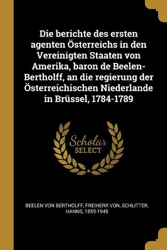 Cover image for Die berichte des ersten agenten OEsterreichs in den Vereinigten Staaten von Amerika, baron de Beelen-Bertholff, an die regierung der OEsterreichischen Niederlande in Bruessel, 1784-1789